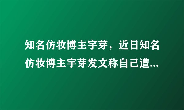 知名仿妆博主宇芽,近日知名仿妆博主宇芽发文称自己遭遇到了男友家暴-飞外网