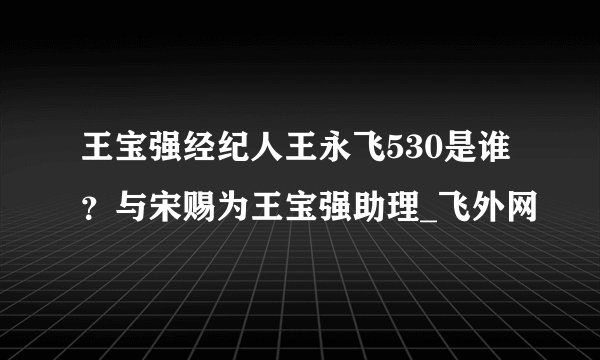 王宝强经纪人王永飞530是谁？与宋赐为王宝强助理_飞外网
