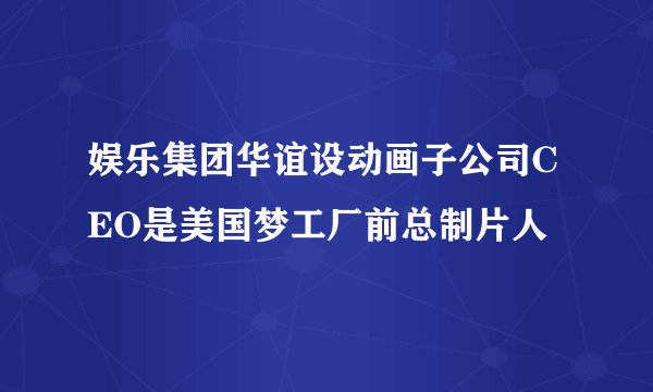 娱乐集团华谊设动画子公司CEO是美国梦工厂前总制片人