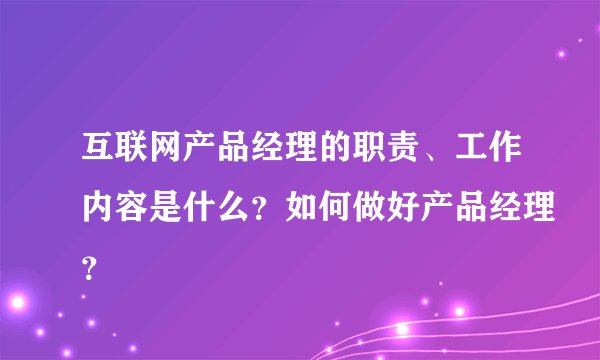 互联网产品经理的职责、工作内容是什么？如何做好产品经理？
