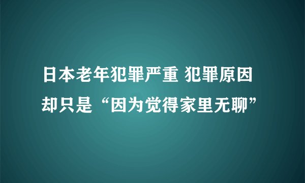 日本老年犯罪严重 犯罪原因却只是“因为觉得家里无聊”