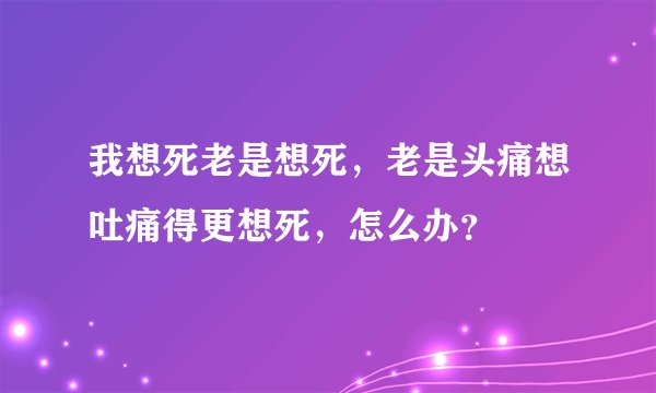 我想死老是想死，老是头痛想吐痛得更想死，怎么办？