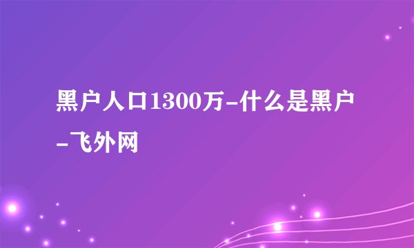 黑户人口1300万-什么是黑户-飞外网