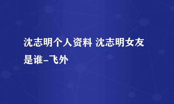 沈志明个人资料 沈志明女友是谁-飞外