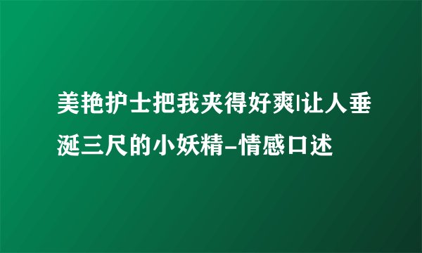 美艳护士把我夹得好爽|让人垂涎三尺的小妖精-情感口述