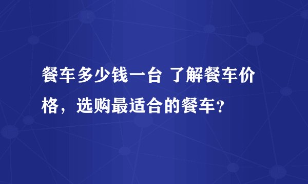 餐车多少钱一台 了解餐车价格，选购最适合的餐车？