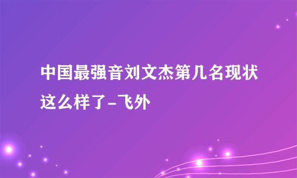 中国最强音刘文杰第几名现状这么样了-飞外