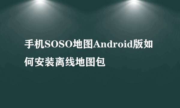 手机SOSO地图Android版如何安装离线地图包