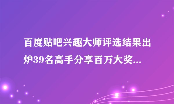 百度贴吧兴趣大师评选结果出炉39名高手分享百万大奖_飞外新闻
