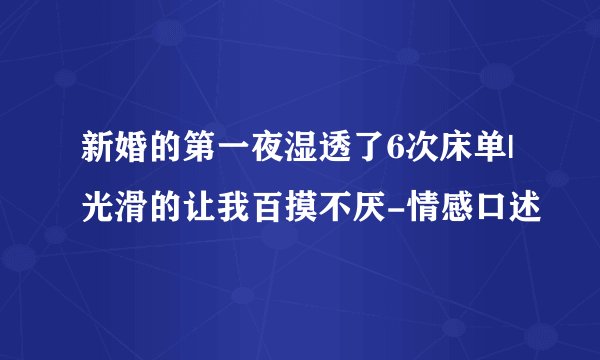 新婚的第一夜湿透了6次床单|光滑的让我百摸不厌-情感口述