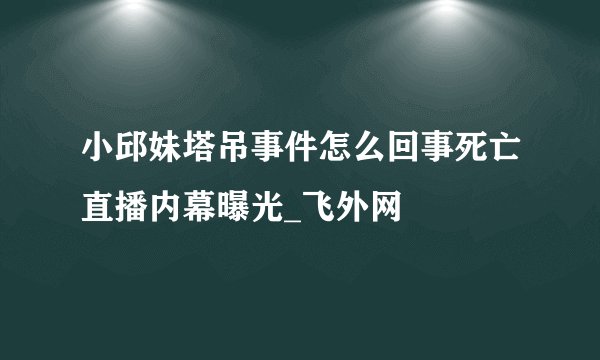 小邱妹塔吊事件怎么回事死亡直播内幕曝光_飞外网