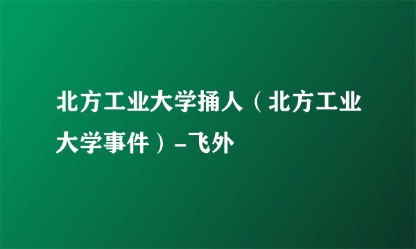 北方工业大学捅人（北方工业大学事件）-飞外