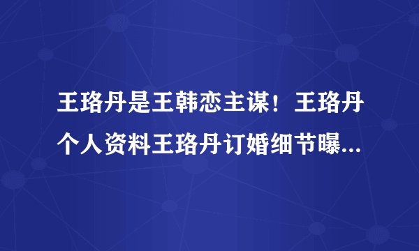 王珞丹是王韩恋主谋!王珞丹个人资料王珞丹订婚细节曝光_飞外网