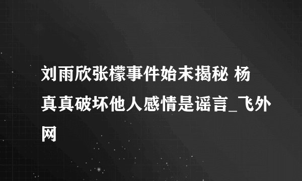 刘雨欣张檬事件始末揭秘 杨真真破坏他人感情是谣言_飞外网