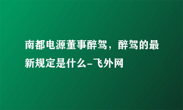 南都电源董事醉驾，醉驾的最新规定是什么-飞外网