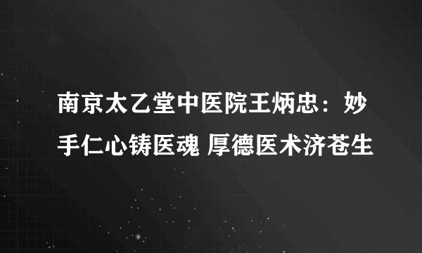 南京太乙堂中医院王炳忠：妙手仁心铸医魂 厚德医术济苍生