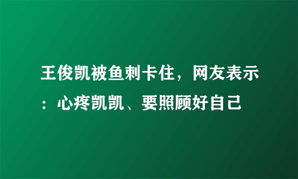 王俊凯被鱼刺卡住，网友表示：心疼凯凯、要照顾好自己