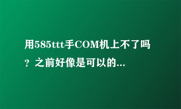 用585ttt手COM机上不了吗?之前好像是可以的,求解答