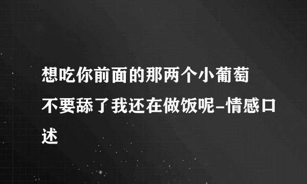 想吃你前面的那两个小葡萄 不要舔了我还在做饭呢-情感口述