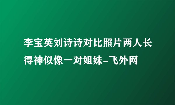 李宝英刘诗诗对比照片两人长得神似像一对姐妹-飞外网