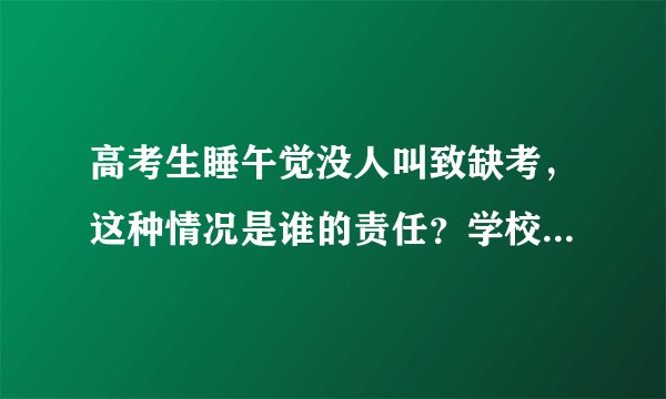 高考生睡午觉没人叫致缺考，这种情况是谁的责任？学校应该负责吗？