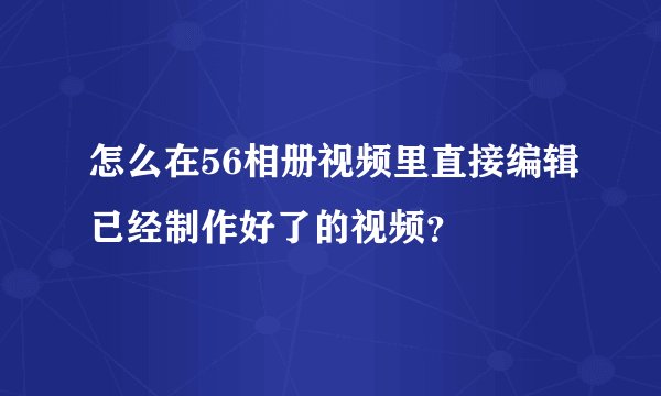 怎么在56相册视频里直接编辑已经制作好了的视频？