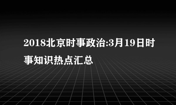 2018北京时事政治:3月19日时事知识热点汇总