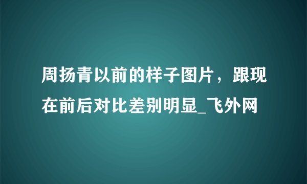 周扬青以前的样子图片，跟现在前后对比差别明显_飞外网