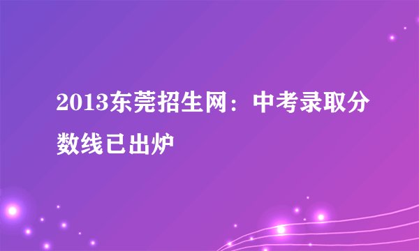 2013东莞招生网：中考录取分数线已出炉