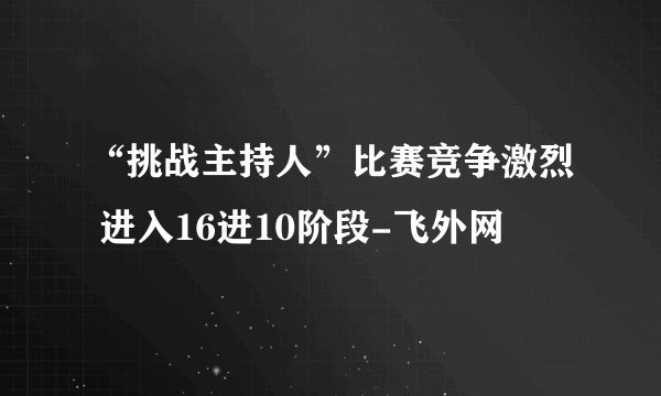 “挑战主持人”比赛竞争激烈 进入16进10阶段-飞外网