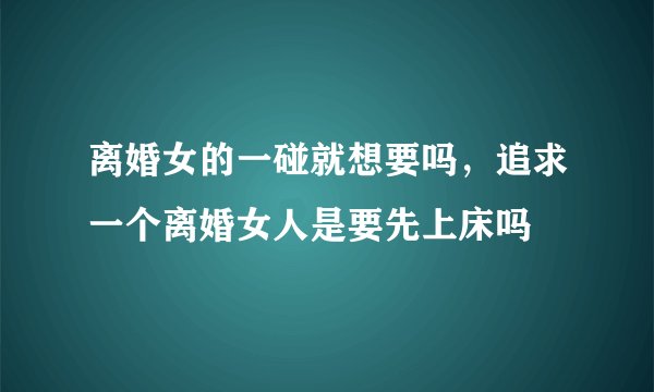离婚女的一碰就想要吗,追求一个离婚女人是要先上床吗