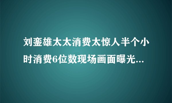 刘銮雄太太消费太惊人半个小时消费6位数现场画面曝光-飞外网