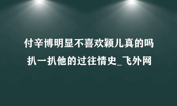 付辛博明显不喜欢颖儿真的吗 扒一扒他的过往情史_飞外网