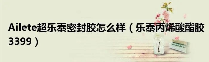 Ailete超乐泰密封胶怎么样（乐泰丙烯酸酯胶3399）