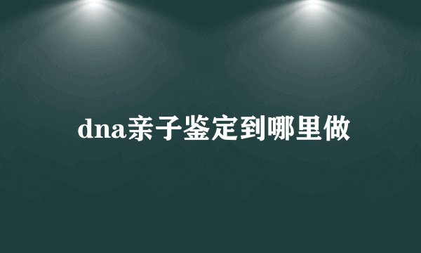  dna亲子鉴定到哪里做