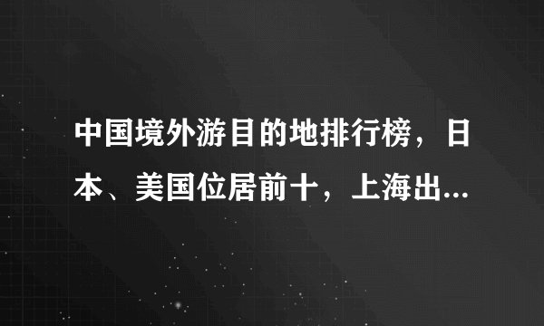 中国境外游目的地排行榜，日本、美国位居前十，上海出国人数最多