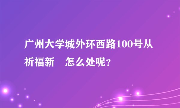 广州大学城外环西路100号从祈福新邨怎么处呢？