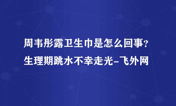 周韦彤露卫生巾是怎么回事?生理期跳水不幸走光-飞外网
