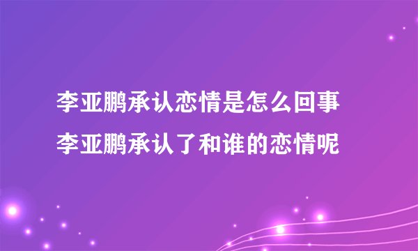 李亚鹏承认恋情是怎么回事 李亚鹏承认了和谁的恋情呢