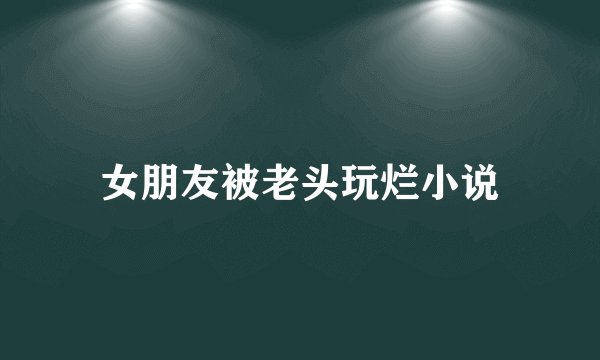 女朋友被老头玩烂小说