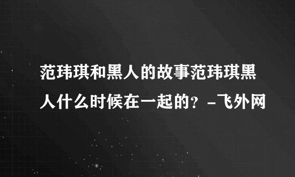 范玮琪和黑人的故事范玮琪黑人什么时候在一起的？-飞外网