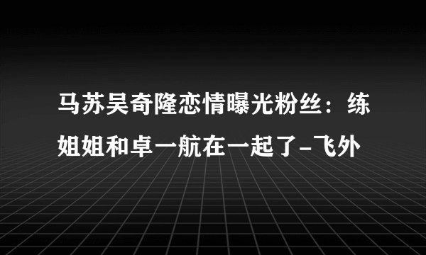 马苏吴奇隆恋情曝光粉丝：练姐姐和卓一航在一起了-飞外