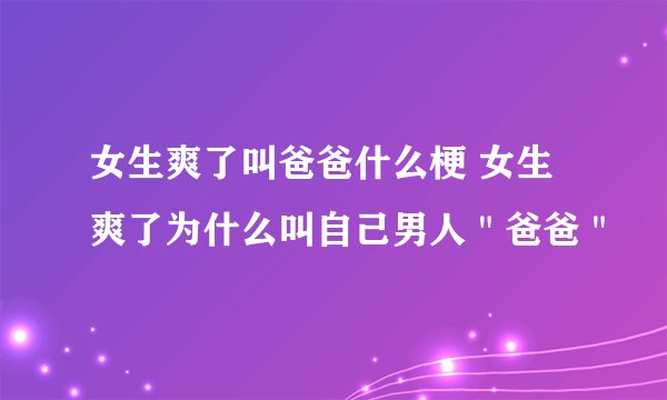 女生爽了叫爸爸什么梗 女生爽了为什么叫自己男人＂爸爸＂