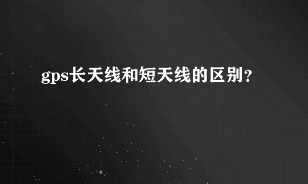 gps长天线和短天线的区别?