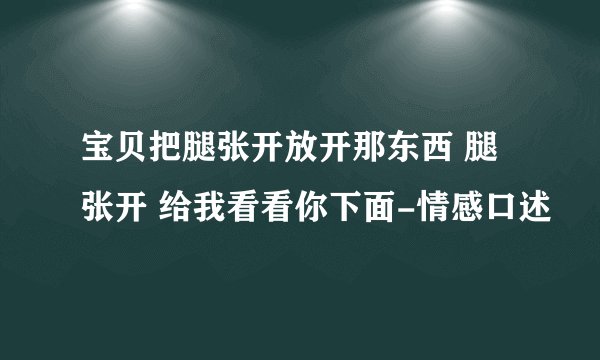 宝贝把腿张开放开那东西 腿张开 给我看看你下面-情感口述