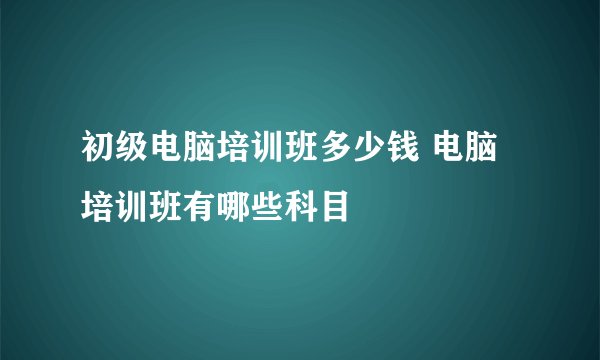初级电脑培训班多少钱 电脑培训班有哪些科目