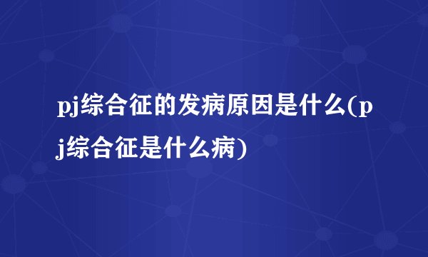 pj综合征的发病原因是什么(pj综合征是什么病)