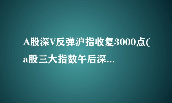 A股深V反弹沪指收复3000点(a股三大指数午后深v反弹)