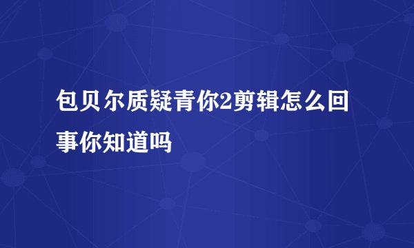 包贝尔质疑青你2剪辑怎么回事你知道吗