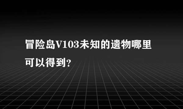 冒险岛V103未知的遗物哪里可以得到？